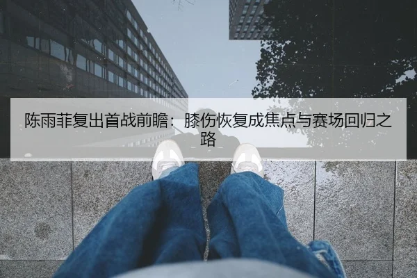 陈雨菲复出首战前瞻：膝伤恢复成焦点与赛场回归之路